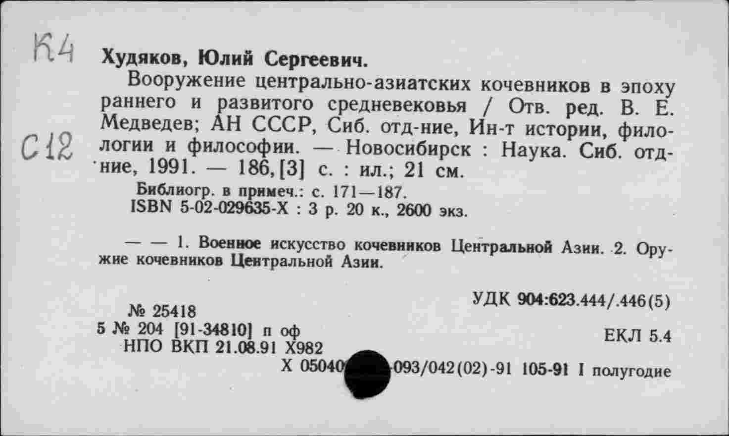 ﻿RH Худяков, Юлий Сергеевич.
Вооружение центрально-азиатских кочевников в эпоху раннего и развитого средневековья / Отв. ред. В. Е. Медведев; АН СССР, Сиб. отд-ние, Ин-т истории, фило-12/9 логии и философии. — Новосибирск : Наука. Сиб. отд-'ние, 1991. — 186, [3] с. : ил.; 21 см.
Библиогр. в примеч.: с. 171 —187.
ISBN 5-02-029635-Х : 3 р. 20 к., 2600 экз.
------— 1. Военное искусство кочевников Центральной Азии. 2. Оружие кочевников Центральной Азии.
УДК 9О4:623.444/.446(5)
ЕКЛ 5.4
№ 25418
5 № 204 [91-34810] п оф НПО ВКП 21.08.91 Х982
X 05040^Ж093/042(02)-91 105-91 I полугодие